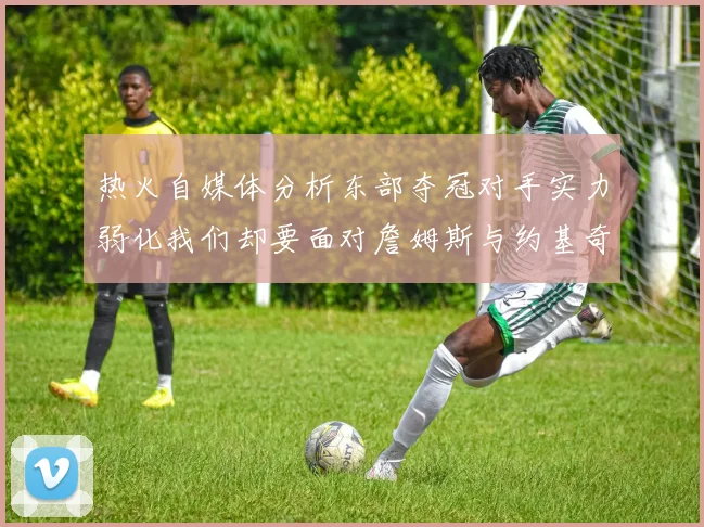 热火自媒体分析东部夺冠对手实力弱化我们却要面对詹姆斯与约基奇的挑战