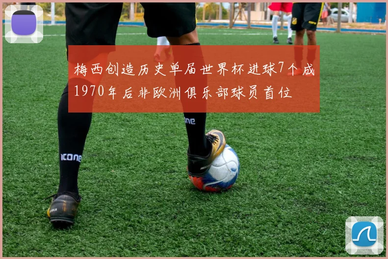 梅西创造历史单届世界杯进球7个成1970年后非欧洲俱乐部球员首位