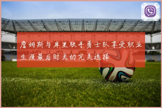 詹姆斯与库里联手勇士队享受职业生涯最后时光的完美选择