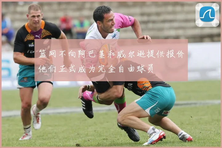 篮网不向阿巴基和威尔逊提供报价他们正式成为完全自由球员