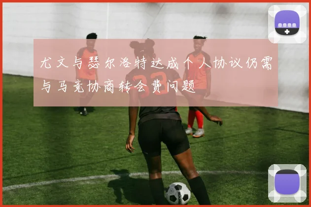 尤文与瑟尔洛特达成个人协议仍需与马竞协商转会费问题