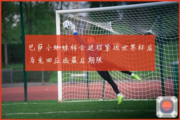 巴萨小蜘蛛转会进程紧迫世界杯后马竞回应成最后期限