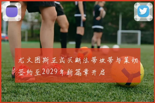 尤文图斯正式买断法蒂坎蒂与莱切签约至2029年新篇章开启