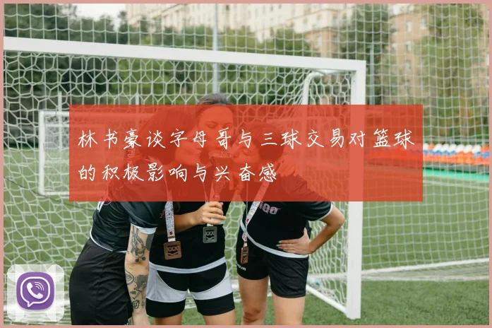 林书豪谈字母哥与三球交易对篮球的积极影响与兴奋感