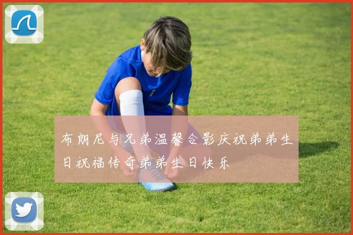 布朗尼与兄弟温馨合影庆祝弟弟生日祝福传奇弟弟生日快乐
