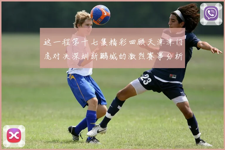 这一程第十七集精彩回顾天津津门虎对决深圳新鹏城的激烈赛事分析与亮点解读
