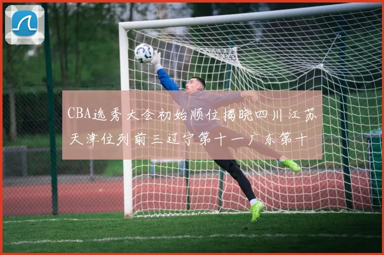CBA选秀大会初始顺位揭晓四川江苏天津位列前三辽宁第十一广东第十六