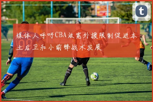 媒体人呼吁CBA放宽外援限制促进本土后卫和小前锋战术发展
