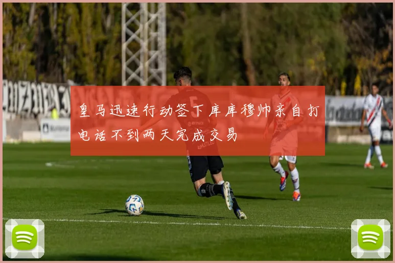 皇马迅速行动签下库库穆帅亲自打电话不到两天完成交易