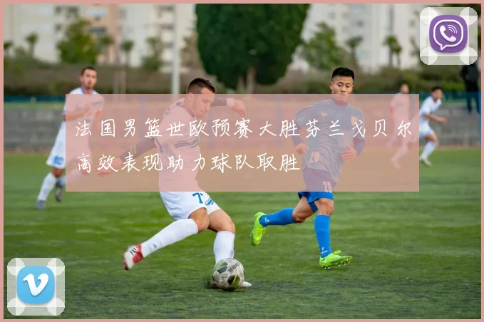 法国男篮世欧预赛大胜芬兰戈贝尔高效表现助力球队取胜