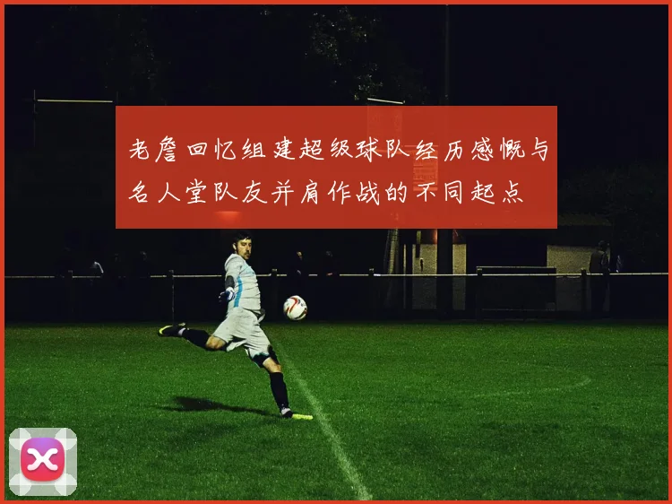 老詹回忆组建超级球队经历感慨与名人堂队友并肩作战的不同起点